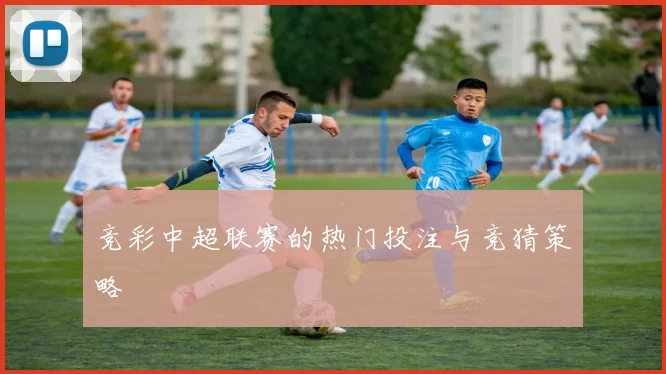 竞彩中超联赛的热门投注与竞猜策略